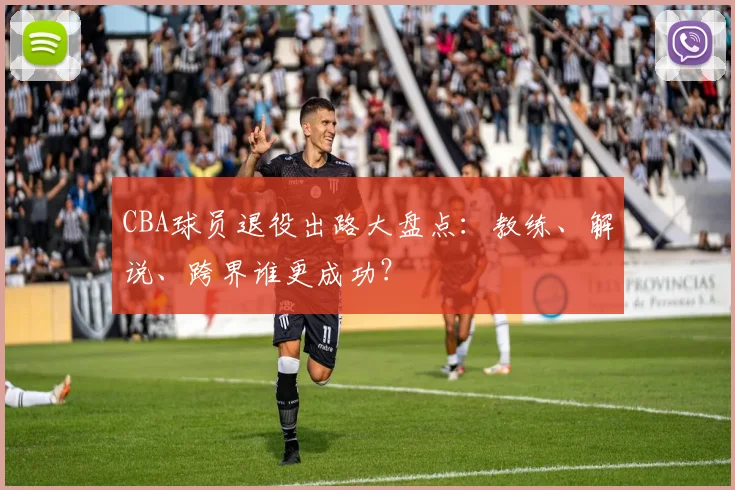 CBA球员退役出路大盘点：教练、解说、跨界谁更成功？