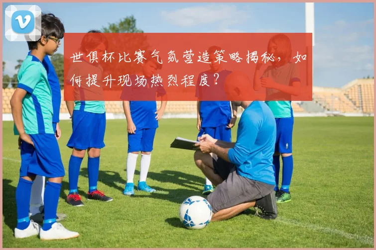 世俱杯比赛气氛营造策略揭秘，如何提升现场热烈程度？