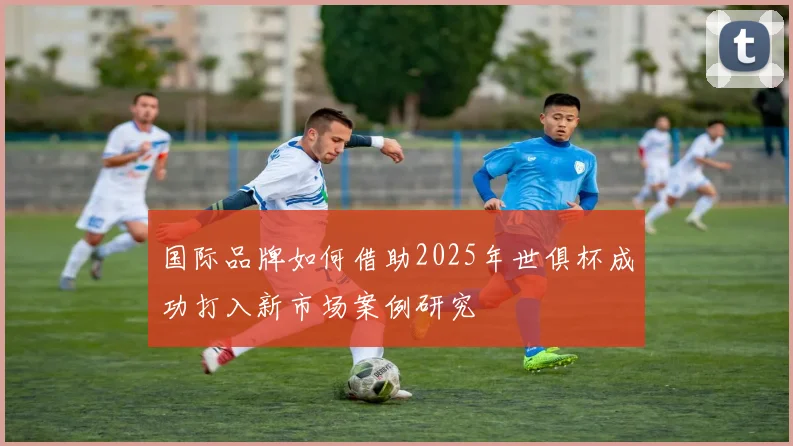 国际品牌如何借助2025年世俱杯成功打入新市场案例研究