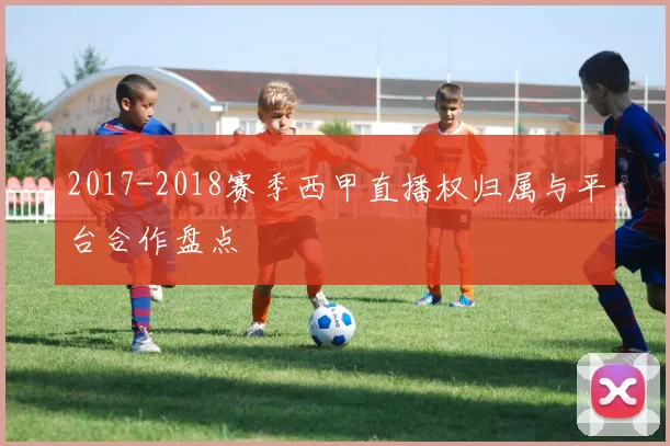 2017-2018赛季西甲直播权归属与平台合作盘点