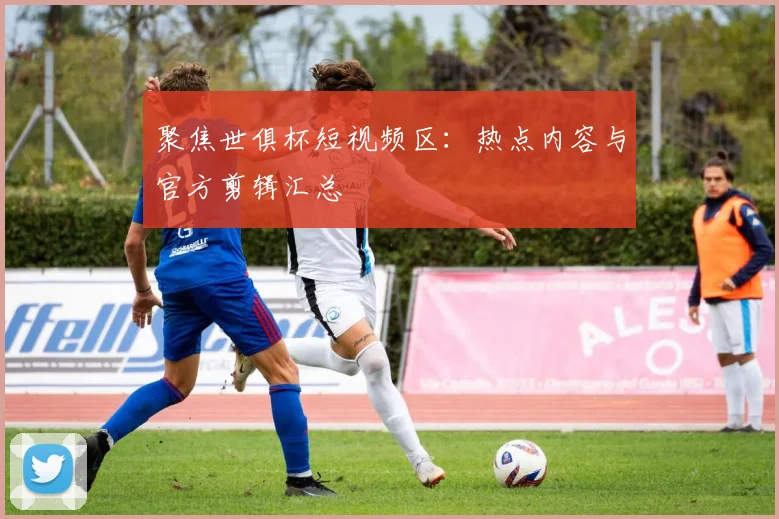 聚焦世俱杯短视频区：热点内容与官方剪辑汇总